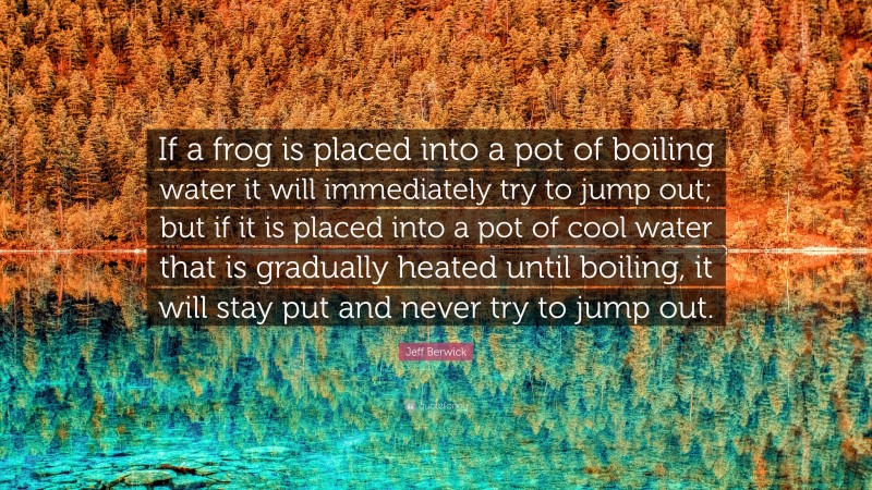 Jeff Berwick Quote: “If a frog is placed into a pot of boiling water it will immediately try to jump out; but if it is placed into a pot of cool water that is gradually heated until boiling, it will stay put and never try to jump out.”