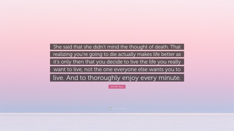 Jennifer Ryan Quote: “She said that she didn’t mind the thought of death. That realizing you’re going to die actually makes life better as it’s only then that you decide to live the life you really want to live, not the one everyone else wants you to live. And to thoroughly enjoy every minute.”