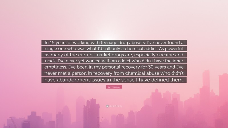 John Bradshaw Quote: “In 15 years of working with teenage drug abusers, I’ve never found a single one who was what I’d call only a chemical addict. As powerful as many of the current market drugs are, especially cocaine and crack, I’ve never yet worked with an addict who didn’t have the inner emptiness. I’ve been in my personal recovery for 30 years and I’ve never met a person in recovery from chemical abuse who didn’t have abandonment issues in the sense I have defined them.”