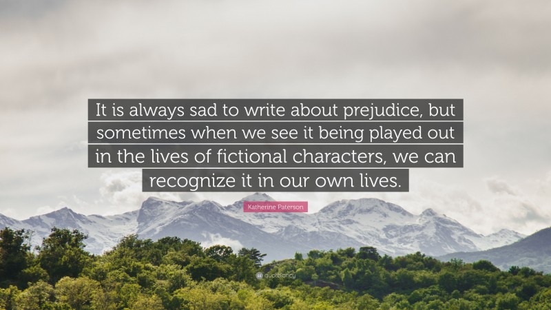 Katherine Paterson Quote: “It is always sad to write about prejudice, but sometimes when we see it being played out in the lives of fictional characters, we can recognize it in our own lives.”
