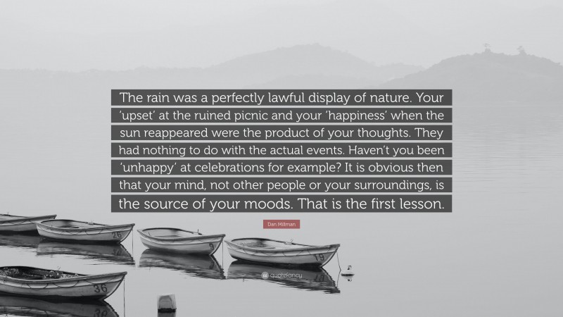 Dan Millman Quote: “The rain was a perfectly lawful display of nature. Your ‘upset’ at the ruined picnic and your ‘happiness’ when the sun reappeared were the product of your thoughts. They had nothing to do with the actual events. Haven’t you been ‘unhappy’ at celebrations for example? It is obvious then that your mind, not other people or your surroundings, is the source of your moods. That is the first lesson.”
