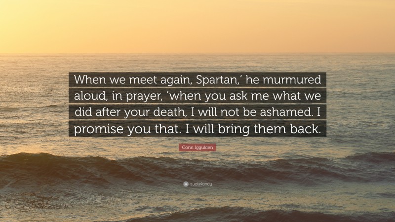 Conn Iggulden Quote: “When we meet again, Spartan,’ he murmured aloud, in prayer, ’when you ask me what we did after your death, I will not be ashamed. I promise you that. I will bring them back.”