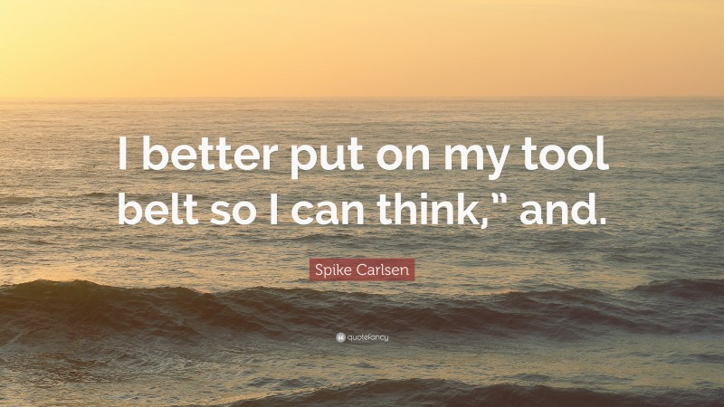 Spike Carlsen Quote: “I better put on my tool belt so I can think,” and.”