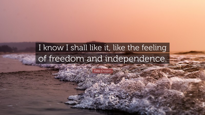Kate Chopin Quote: “I know I shall like it, like the feeling of freedom and independence.”