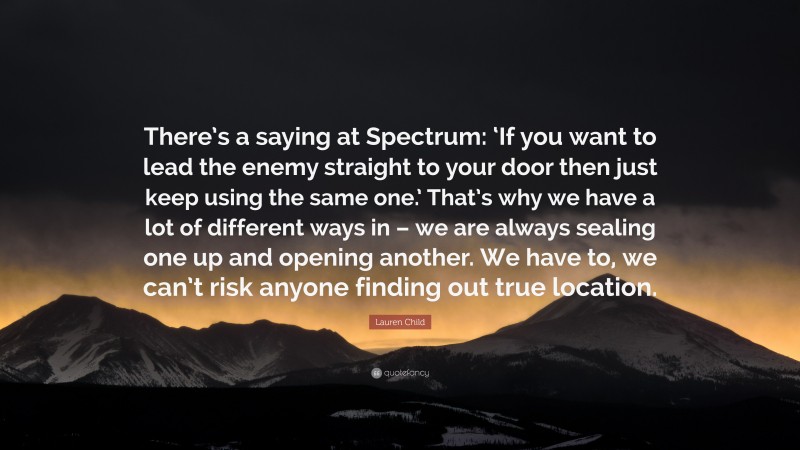 Lauren Child Quote: “There’s a saying at Spectrum: ‘If you want to lead the enemy straight to your door then just keep using the same one.’ That’s why we have a lot of different ways in – we are always sealing one up and opening another. We have to, we can’t risk anyone finding out true location.”