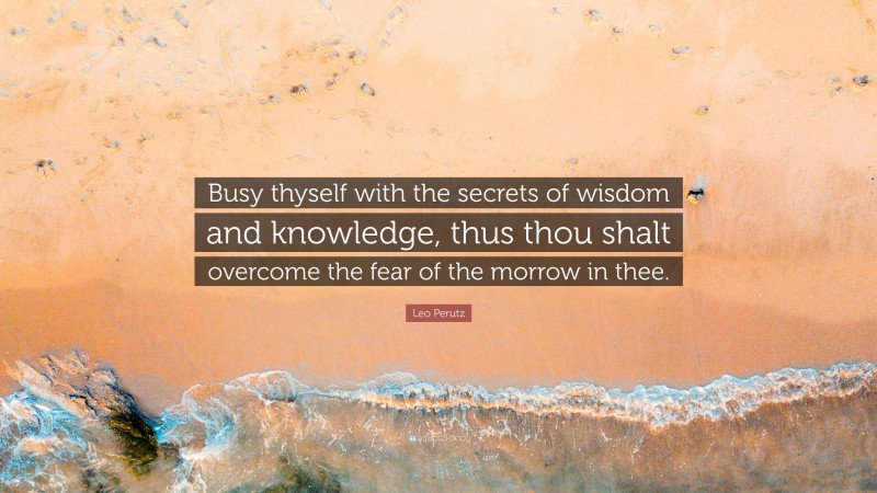 Leo Perutz Quote: “Busy thyself with the secrets of wisdom and knowledge, thus thou shalt overcome the fear of the morrow in thee.”