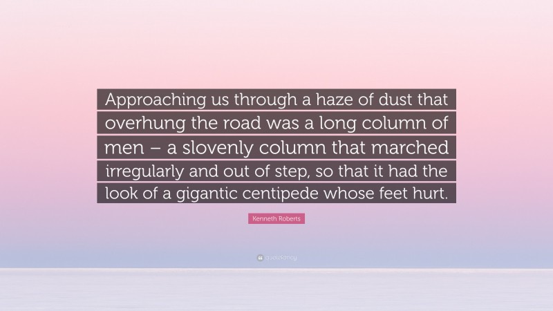 Kenneth Roberts Quote: “Approaching us through a haze of dust that overhung the road was a long column of men – a slovenly column that marched irregularly and out of step, so that it had the look of a gigantic centipede whose feet hurt.”