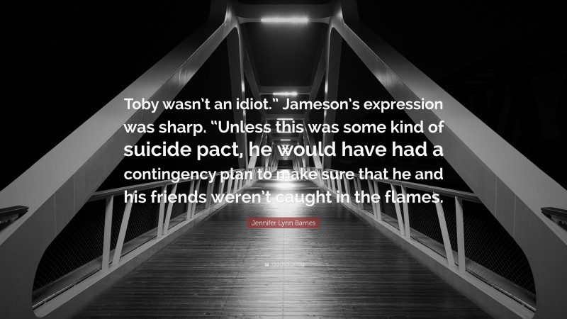 Jennifer Lynn Barnes Quote: “Toby wasn’t an idiot.” Jameson’s expression was sharp. “Unless this was some kind of suicide pact, he would have had a contingency plan to make sure that he and his friends weren’t caught in the flames.”