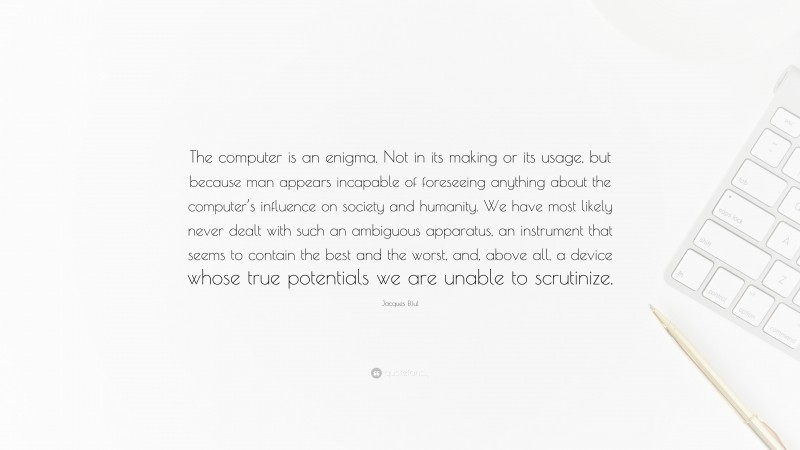 Jacques Ellul Quote: “The computer is an enigma. Not in its making or its usage, but because man appears incapable of foreseeing anything about the computer’s influence on society and humanity. We have most likely never dealt with such an ambiguous apparatus, an instrument that seems to contain the best and the worst, and, above all, a device whose true potentials we are unable to scrutinize.”