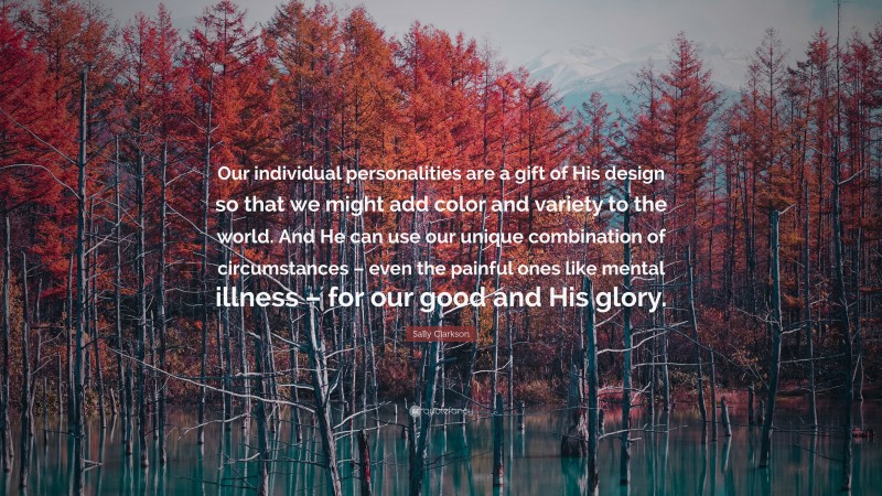 Sally Clarkson Quote: “Our individual personalities are a gift of His design so that we might add color and variety to the world. And He can use our unique combination of circumstances – even the painful ones like mental illness – for our good and His glory.”