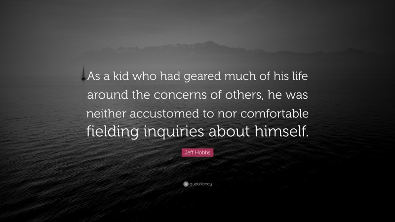 Jeff Hobbs Quote: “As a kid who had geared much of his life around the concerns of others, he was neither accustomed to nor comfortable fielding inquiries about himself.”