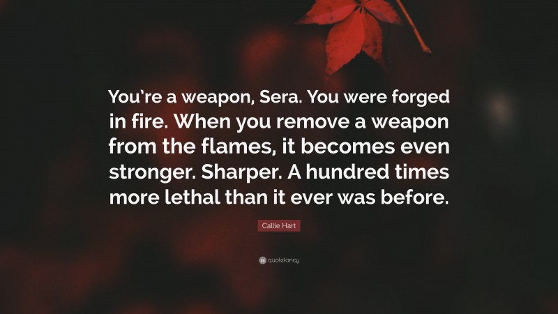 Callie Hart Quote: “You’re a weapon, Sera. You were forged in fire. When you remove a weapon from the flames, it becomes even stronger. Sharper. A hundred times more lethal than it ever was before.”
