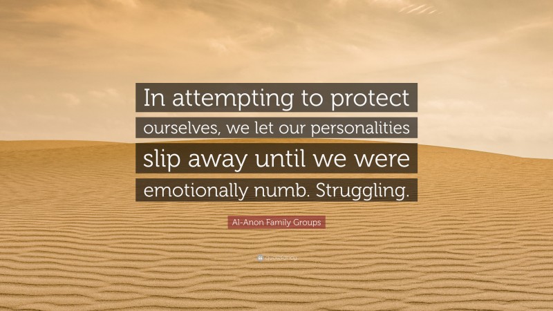 Al-Anon Family Groups Quote: “In attempting to protect ourselves, we let our personalities slip away until we were emotionally numb. Struggling.”