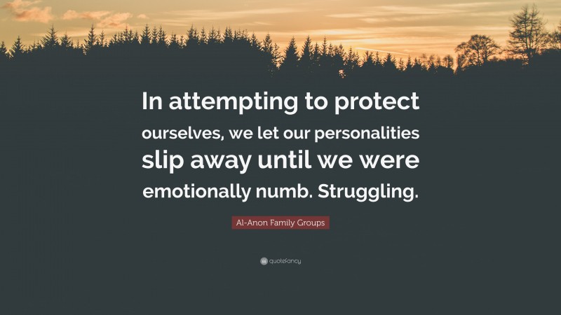 Al-Anon Family Groups Quote: “In attempting to protect ourselves, we let our personalities slip away until we were emotionally numb. Struggling.”