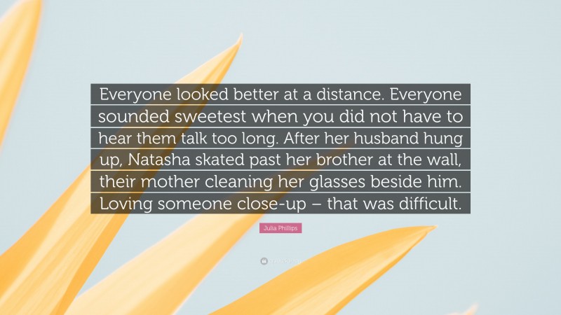Julia Phillips Quote: “Everyone looked better at a distance. Everyone sounded sweetest when you did not have to hear them talk too long. After her husband hung up, Natasha skated past her brother at the wall, their mother cleaning her glasses beside him. Loving someone close-up – that was difficult.”