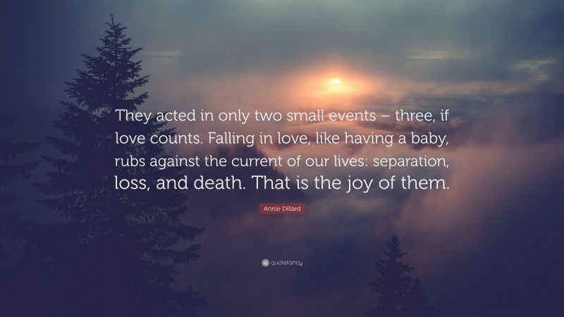 Annie Dillard Quote: “They acted in only two small events – three, if love counts. Falling in love, like having a baby, rubs against the current of our lives: separation, loss, and death. That is the joy of them.”