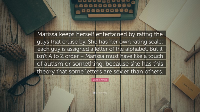 Elana K. Arnold Quote: “Marissa keeps herself entertained by rating the guys that cruise by. She has her own rating scale: each guy is assigned a letter of the alphabet. But it isn’t A to Z order – Marissa must have like a touch of autism or something, because she has this theory that some letters are sexier than others.”