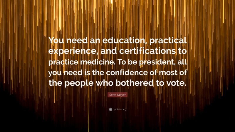 Scott Meyer Quote: “You need an education, practical experience, and certifications to practice medicine. To be president, all you need is the confidence of most of the people who bothered to vote.”