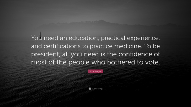 Scott Meyer Quote: “You need an education, practical experience, and certifications to practice medicine. To be president, all you need is the confidence of most of the people who bothered to vote.”