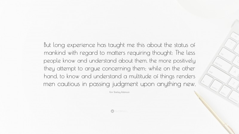 Kim Stanley Robinson Quote: “But long experience has taught me this about the status of mankind with regard to matters requiring thought: The less people know and understand about them, the more positively they attempt to argue concerning them; while on the other hand, to know and understand a multitude of things renders men cautious in passing judgment upon anything new.”