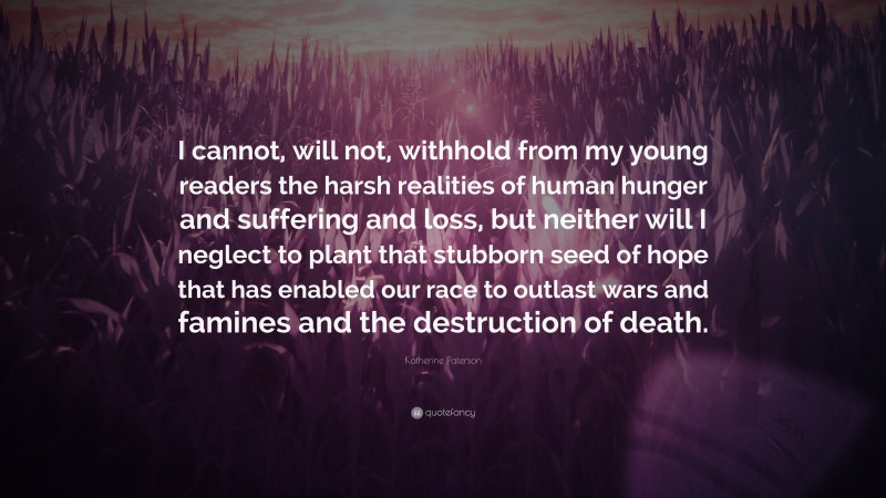 Katherine Paterson Quote: “I cannot, will not, withhold from my young readers the harsh realities of human hunger and suffering and loss, but neither will I neglect to plant that stubborn seed of hope that has enabled our race to outlast wars and famines and the destruction of death.”