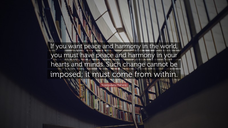 Nisargadatta Maharaj Quote: “If you want peace and harmony in the world, you must have peace and harmony in your hearts and minds. Such change cannot be imposed; it must come from within.”