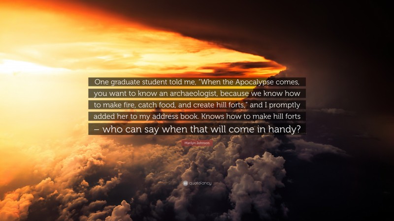 Marilyn Johnson Quote: “One graduate student told me, “When the Apocalypse comes, you want to know an archaeologist, because we know how to make fire, catch food, and create hill forts,” and I promptly added her to my address book. Knows how to make hill forts – who can say when that will come in handy?”