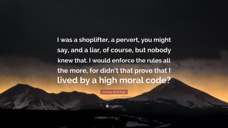 Ottessa Moshfegh Quote: “I was a shoplifter, a pervert, you might say, and a liar, of course, but nobody knew that. I would enforce the rules all the more, for didn’t that prove that I lived by a high moral code?”