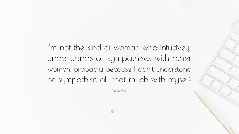 Rachel Cusk Quote: “I’m not the kind of woman who intuitively understands or sympathises with other women, probably because I don’t understand or sympathise all that much with myself.”