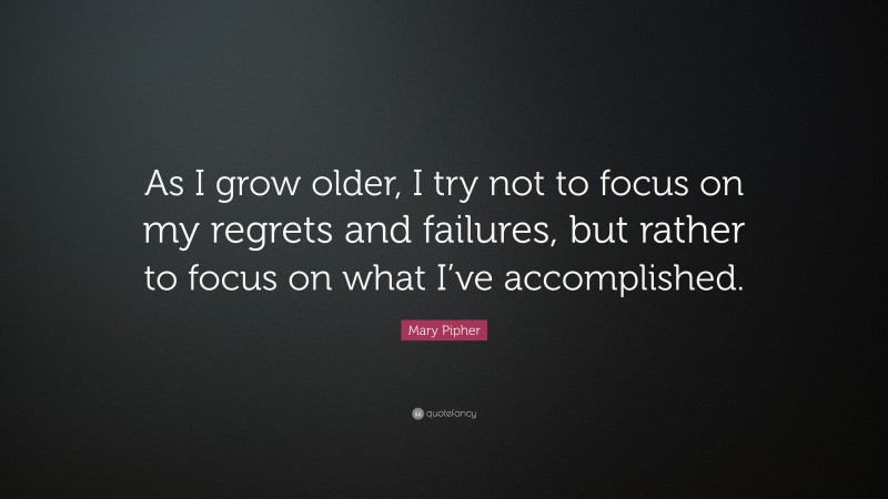 Mary Pipher Quote: “As I grow older, I try not to focus on my regrets and failures, but rather to focus on what I’ve accomplished.”