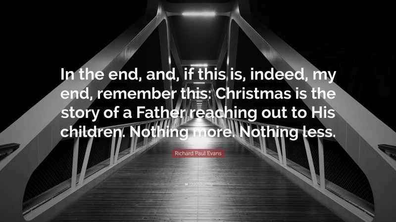Richard Paul Evans Quote: “In the end, and, if this is, indeed, my end, remember this: Christmas is the story of a Father reaching out to His children. Nothing more. Nothing less.”