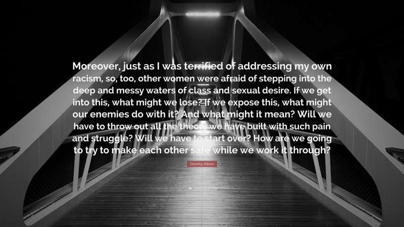 Dorothy Allison Quote: “Moreover, just as I was terrified of addressing my own racism, so, too, other women were afraid of stepping into the deep and messy waters of class and sexual desire. If we get into this, what might we lose? If we expose this, what might our enemies do with it? And what might it mean? Will we have to throw out all the theory we have built with such pain and struggle? Will we have to start over? How are we going to try to make each other safe while we work it through?”