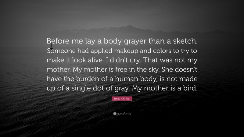 Emily X.R. Pan Quote: “Before me lay a body grayer than a sketch. Someone had applied makeup and colors to try to make it look alive. I didn’t cry. That was not my mother. My mother is free in the sky. She doesn’t have the burden of a human body, is not made up of a single dot of gray. My mother is a bird.”