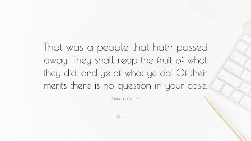 Abdullah Yusuf Ali Quote: “That was a people that hath passed away. They shall reap the fruit of what they did, and ye of what ye do! Of their merits there is no question in your case.”