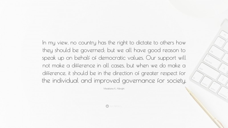 Madeleine K. Albright Quote: “In my view, no country has the right to dictate to others how they should be governed; but we all have good reason to speak up on behalf of democratic values. Our support will not make a difference in all cases, but when we do make a difference, it should be in the direction of greater respect for the individual and improved governance for society.”