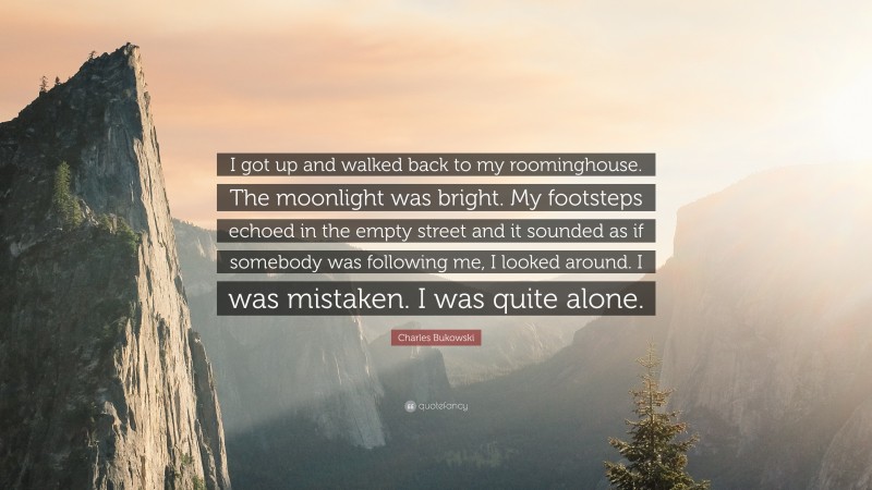 Charles Bukowski Quote: “I got up and walked back to my roominghouse. The moonlight was bright. My footsteps echoed in the empty street and it sounded as if somebody was following me, I looked around. I was mistaken. I was quite alone.”