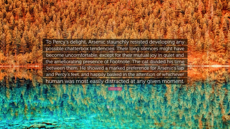 Gail Carriger Quote: “To Percy’s delight, Arsenic staunchly resisted developing any possible chatterbox tendencies. Their long silences might have become uncomfortable, except for their mutual joy in quiet and the ameliorating presence of Footnote. The cat divided his time between them. He showed a marked preference for Arsenic’s lap and Percy’s feet, and happily basked in the attention of whichever human was most easily distracted at any given moment.”