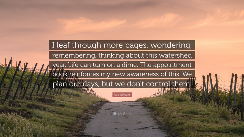 Lisa Wingate Quote: “I leaf through more pages, wondering, remembering, thinking about this watershed year. Life can turn on a dime. The appointment book reinforces my new awareness of this. We plan our days, but we don’t control them.”