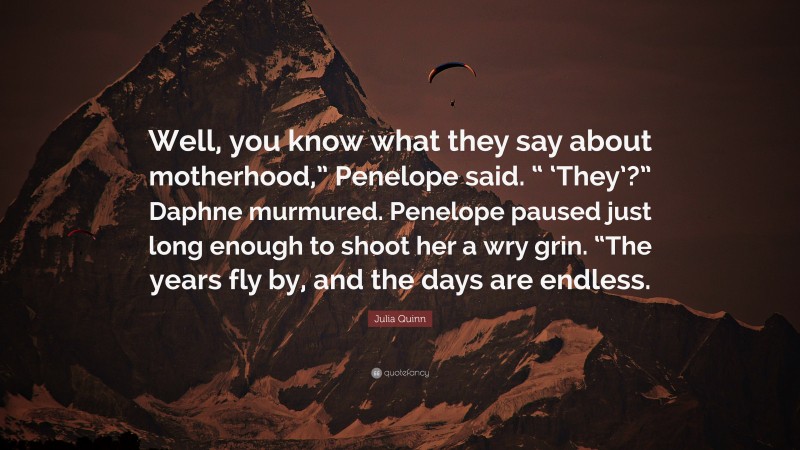 Julia Quinn Quote: “Well, you know what they say about motherhood,” Penelope said. “ ‘They’?” Daphne murmured. Penelope paused just long enough to shoot her a wry grin. “The years fly by, and the days are endless.”