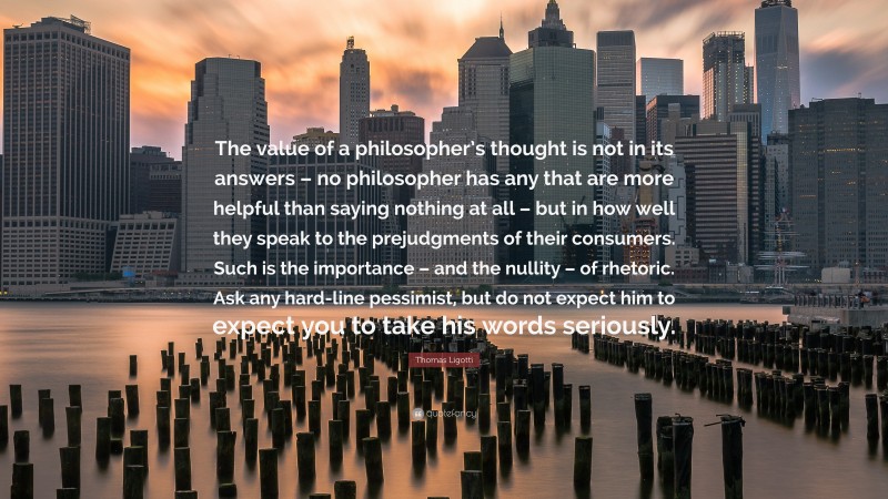 Thomas Ligotti Quote: “The value of a philosopher’s thought is not in its answers – no philosopher has any that are more helpful than saying nothing at all – but in how well they speak to the prejudgments of their consumers. Such is the importance – and the nullity – of rhetoric. Ask any hard-line pessimist, but do not expect him to expect you to take his words seriously.”