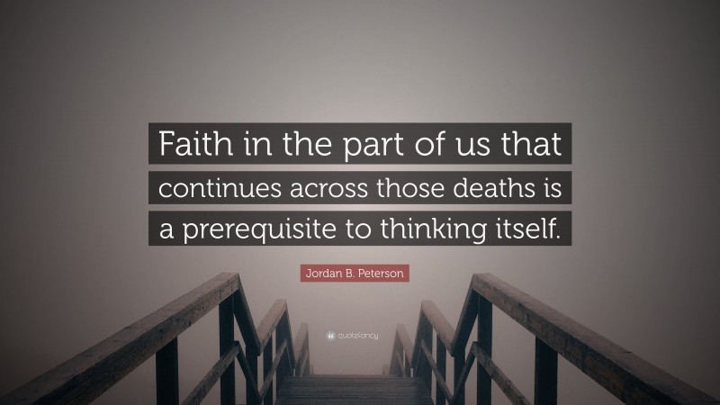 Jordan B. Peterson Quote: “Faith in the part of us that continues across those deaths is a prerequisite to thinking itself.”
