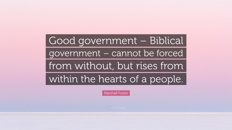 Marshall Foster Quote: “Good government – Biblical government – cannot be forced from without, but rises from within the hearts of a people.”
