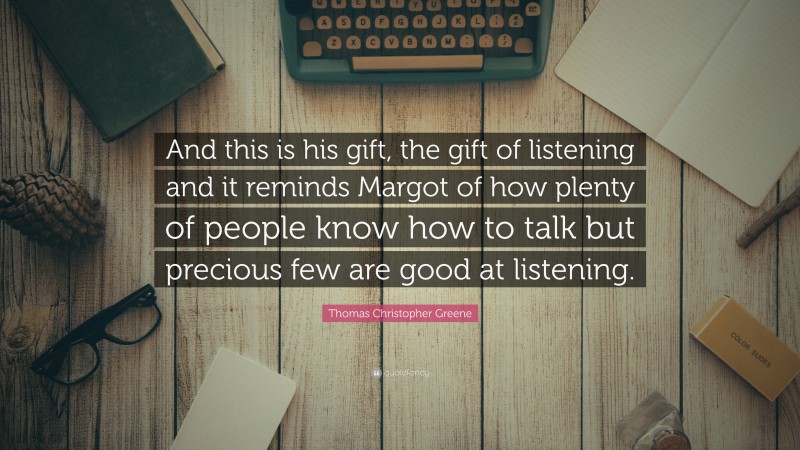 Thomas Christopher Greene Quote: “And this is his gift, the gift of listening and it reminds Margot of how plenty of people know how to talk but precious few are good at listening.”