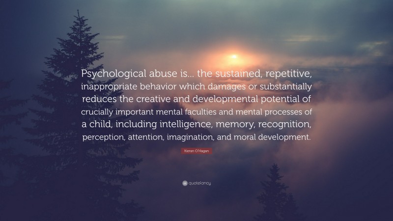 Kieran O'Hagan Quote: “Psychological abuse is... the sustained, repetitive, inappropriate behavior which damages or substantially reduces the creative and developmental potential of crucially important mental faculties and mental processes of a child, including intelligence, memory, recognition, perception, attention, imagination, and moral development.”