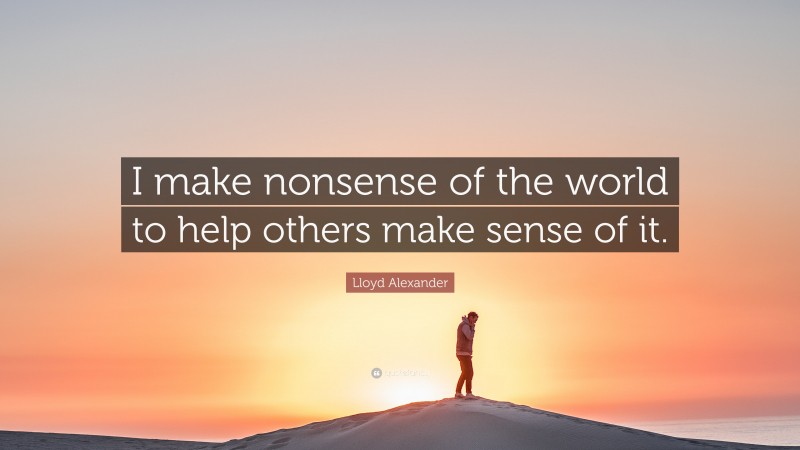Lloyd Alexander Quote: “I make nonsense of the world to help others make sense of it.”