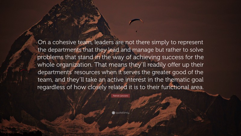 Patrick Lencioni Quote: “On a cohesive team, leaders are not there simply to represent the departments that they lead and manage but rather to solve problems that stand in the way of achieving success for the whole organization. That means they’ll readily offer up their departments’ resources when it serves the greater good of the team, and they’ll take an active interest in the thematic goal regardless of how closely related it is to their functional area.”