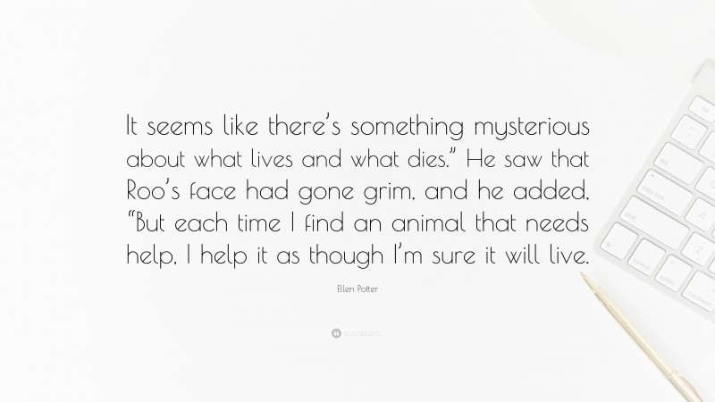 Ellen Potter Quote: “It seems like there’s something mysterious about what lives and what dies.” He saw that Roo’s face had gone grim, and he added, “But each time I find an animal that needs help, I help it as though I’m sure it will live.”