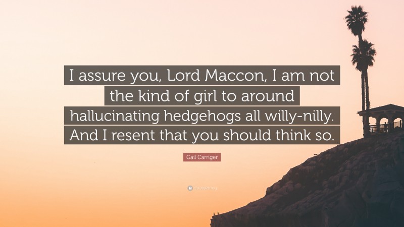 Gail Carriger Quote: “I assure you, Lord Maccon, I am not the kind of girl to around hallucinating hedgehogs all willy-nilly. And I resent that you should think so.”