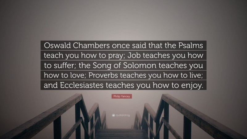 Philip Yancey Quote: “Oswald Chambers once said that the Psalms teach you how to pray; Job teaches you how to suffer; the Song of Solomon teaches you how to love; Proverbs teaches you how to live; and Ecclesiastes teaches you how to enjoy.”