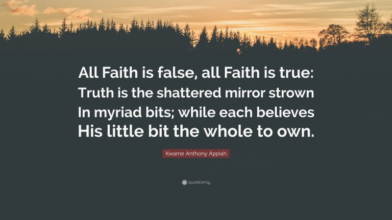 Kwame Anthony Appiah Quote: “All Faith is false, all Faith is true: Truth is the shattered mirror strown In myriad bits; while each believes His little bit the whole to own.”